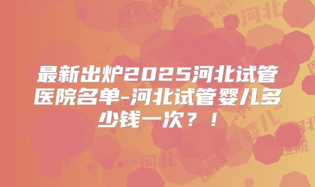 最新出炉2025河北试管医院名单-河北试管婴儿多少钱一次？！