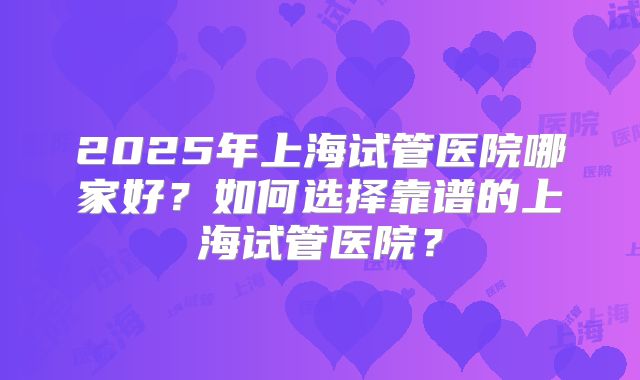 2025年上海试管医院哪家好?如何选择靠谱的上海试管医院?