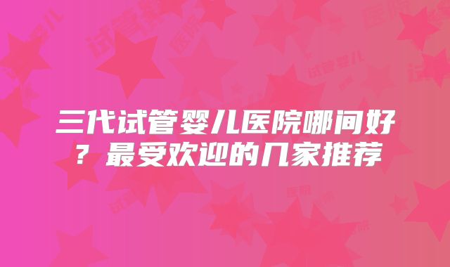 三代试管婴儿医院哪间好?最受欢迎的几家推荐
