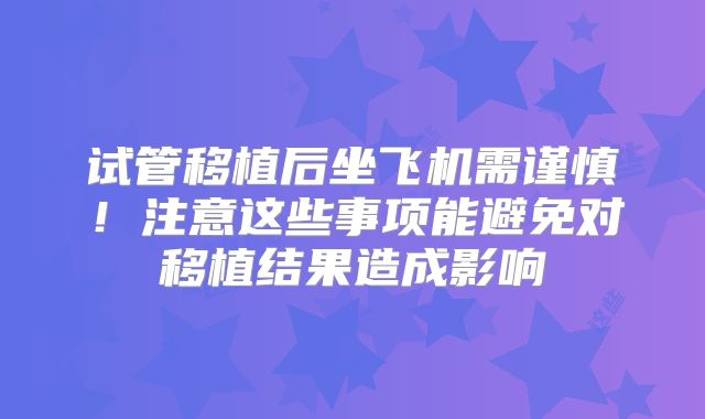 试管移植后坐飞机需谨慎！注意这些事项能避免对移植结果造成影响