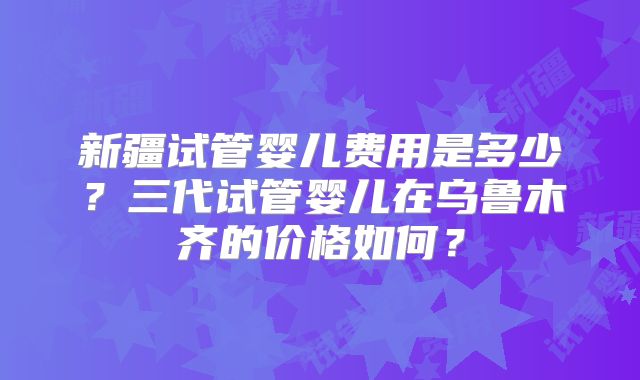 新疆试管婴儿费用是多少?三代试管婴儿在乌鲁木齐的价格如何?