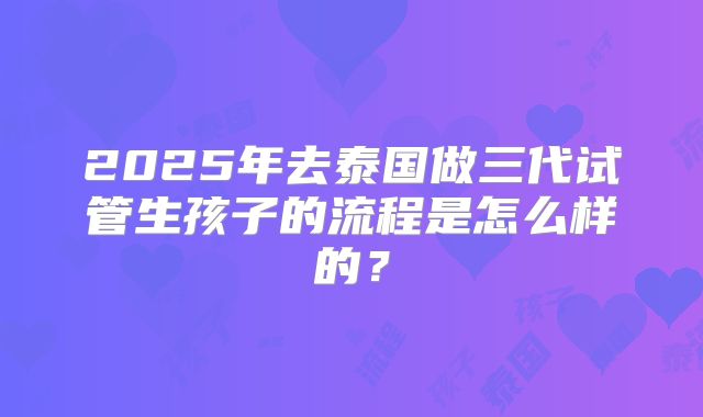 2025年去泰国做三代试管生孩子的流程是怎么样的？
