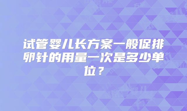 试管婴儿长方案一般促排卵针的用量一次是多少单位?