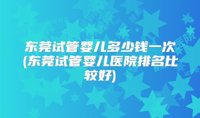 东莞试管婴儿多少钱一次(东莞试管婴儿医院排名比较好)