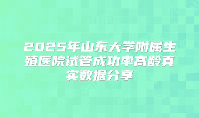 2025年山东大学附属生殖医院试管成功率高龄真实数据分享