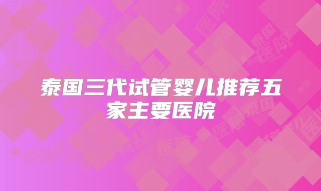 泰国三代试管婴儿推荐五家主要医院