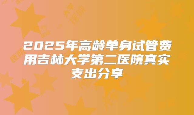 2025年高龄单身试管费用吉林大学第二医院真实支出分享