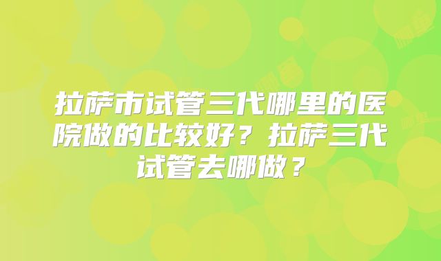 拉萨市试管三代哪里的医院做的比较好?拉萨三代试管去哪做?