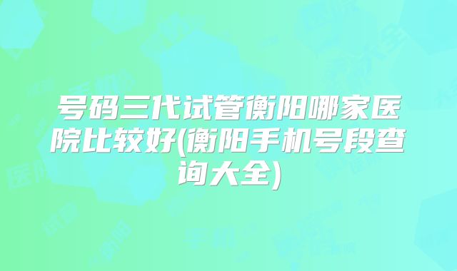 号码三代试管衡阳哪家医院比较好(衡阳手机号段查询大全)