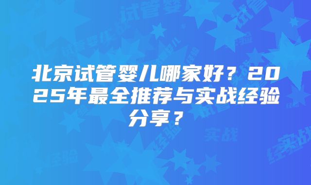 北京试管婴儿哪家好?2025年最全推荐与实战经验分享?