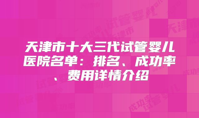 天津市十大三代试管婴儿医院名单:排名、成功率、费用详情介绍