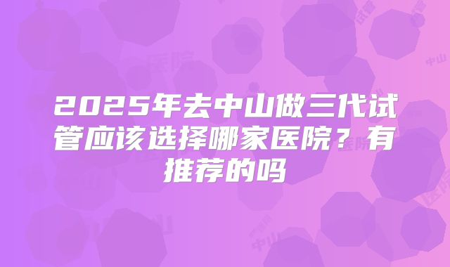 2025年去中山做三代试管应该选择哪家医院？有推荐的吗