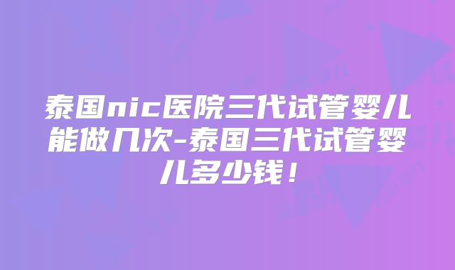 泰国nic医院三代试管婴儿能做几次-泰国三代试管婴儿多少钱!