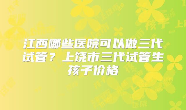 江西哪些医院可以做三代试管？上饶市三代试管生孩子价格