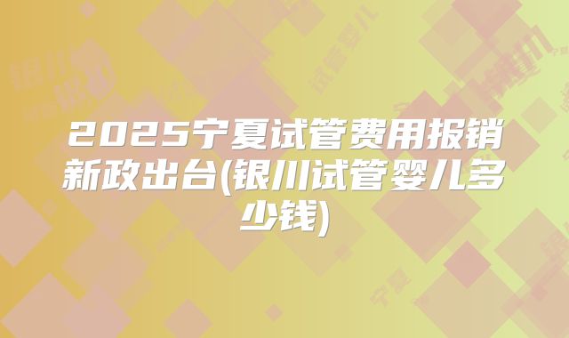 2025宁夏试管费用报销新政出台(银川试管婴儿多少钱)