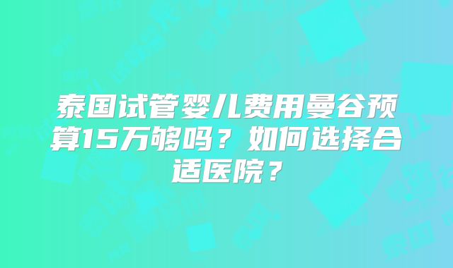 泰国试管婴儿费用曼谷预算15万够吗?如何选择合适医院?