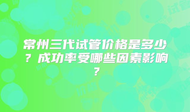 常州三代试管价格是多少？成功率受哪些因素影响？
