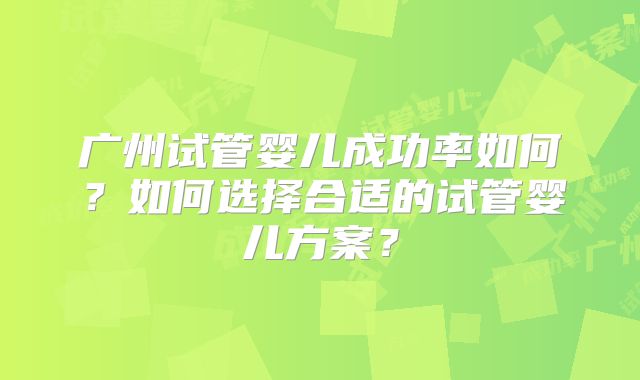 广州试管婴儿成功率如何？如何选择合适的试管婴儿方案？