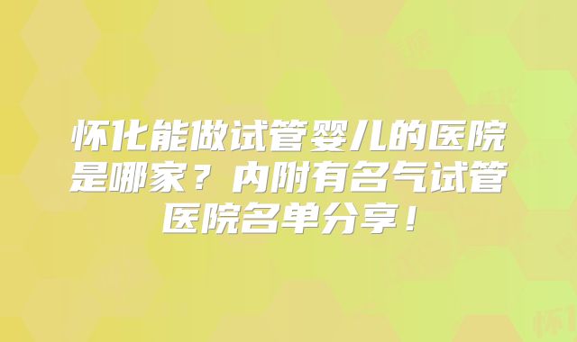 怀化能做试管婴儿的医院是哪家？内附有名气试管医院名单分享！