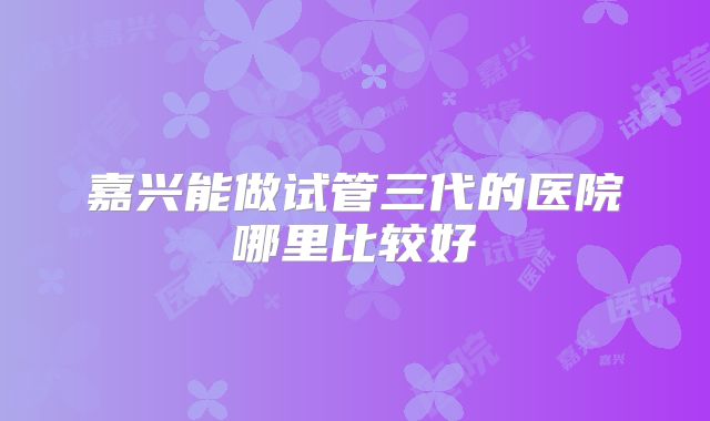 嘉兴能做试管三代的医院哪里比较好