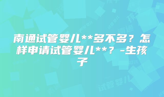 南通试管婴儿**多不多?怎样申请试管婴儿**?-生孩子