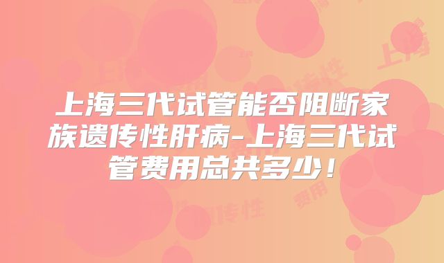 上海三代试管能否阻断家族遗传性肝病-上海三代试管费用总共多少！