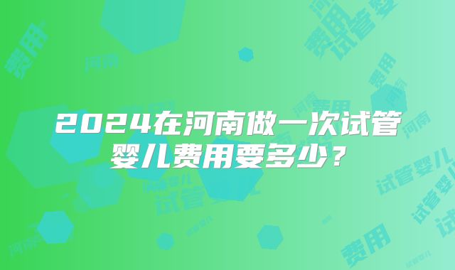 2024在河南做一次试管婴儿费用要多少？