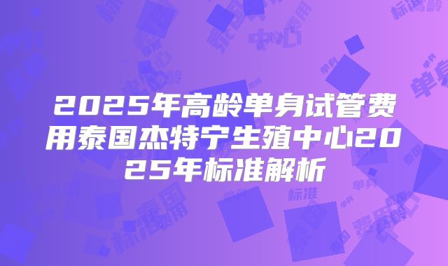 2025年高龄单身试管费用泰国杰特宁生殖中心2025年标准解析