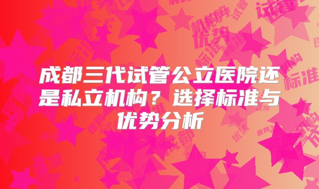 成都三代试管公立医院还是私立机构?选择标准与优势分析