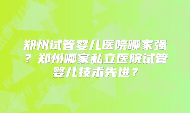 郑州试管婴儿医院哪家强?郑州哪家私立医院试管婴儿技术先进?
