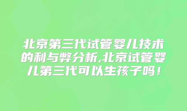 北京第三代试管婴儿技术的利与弊分析,北京试管婴儿第三代可以生孩子吗!