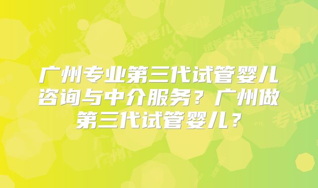 广州专业第三代试管婴儿咨询与中介服务?广州做第三代试管婴儿?