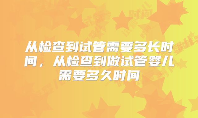 从检查到试管需要多长时间,从检查到做试管婴儿需要多久时间