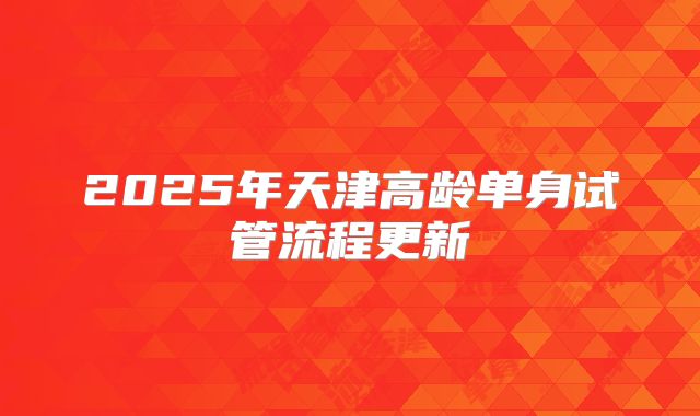 2025年天津高龄单身试管流程更新
