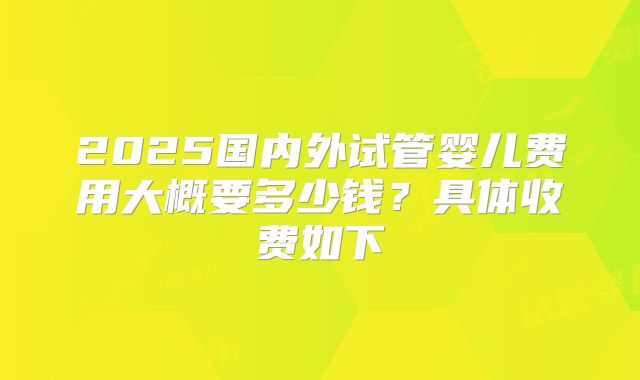 2025国内外试管婴儿费用大概要多少钱？具体收费如下