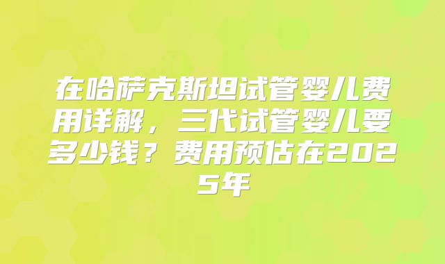 在哈萨克斯坦试管婴儿费用详解,三代试管婴儿要多少钱?费用预估在2025年