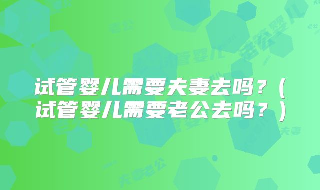 试管婴儿需要夫妻去吗?(试管婴儿需要老公去吗?)
