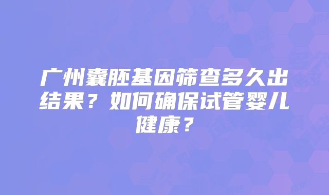 广州囊胚基因筛查多久出结果?如何确保试管婴儿健康?