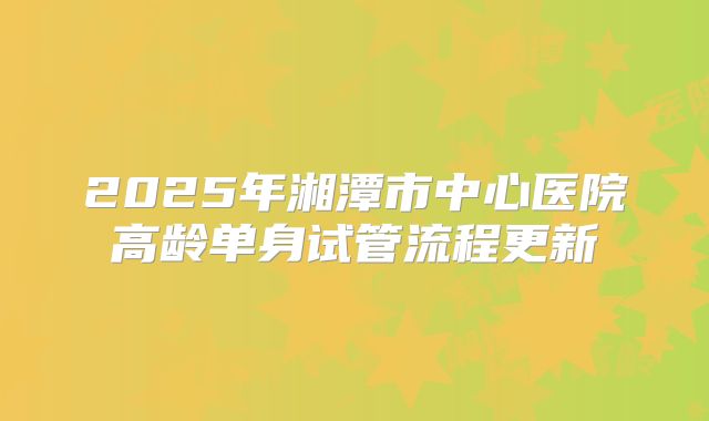 2025年湘潭市中心医院高龄单身试管流程更新
