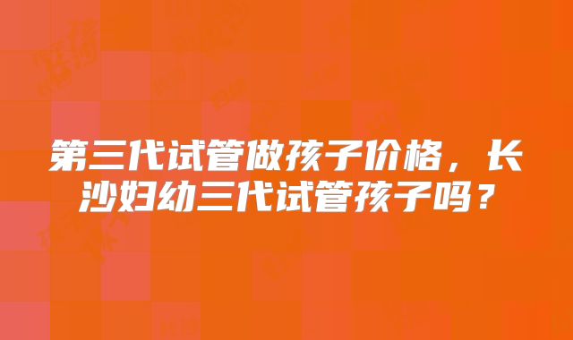 第三代试管做孩子价格,长沙妇幼三代试管孩子吗?