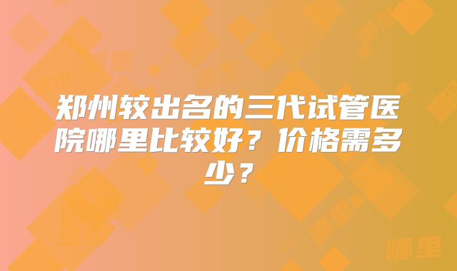 郑州较出名的三代试管医院哪里比较好?价格需多少?