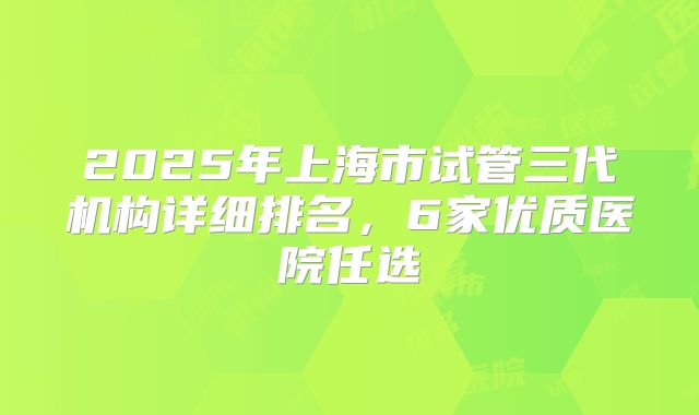 2025年上海市试管三代机构详细排名，6家优质医院任选