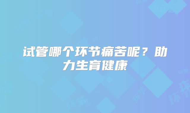 试管哪个环节痛苦呢?助力生育健康