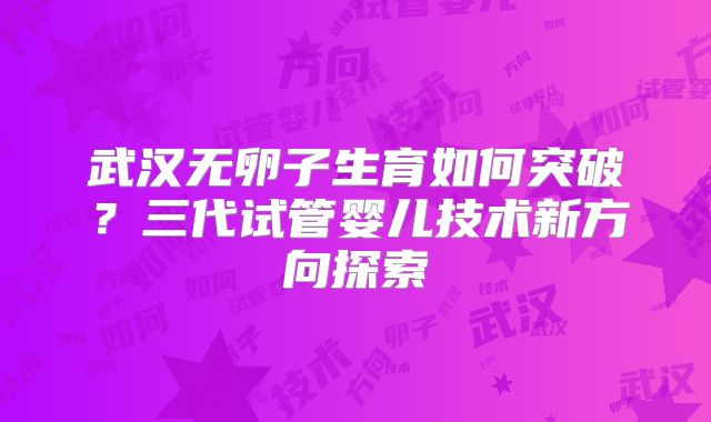 武汉无卵子生育如何突破?三代试管婴儿技术新方向探索