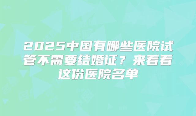 2025中国有哪些医院试管不需要结婚证？来看看这份医院名单
