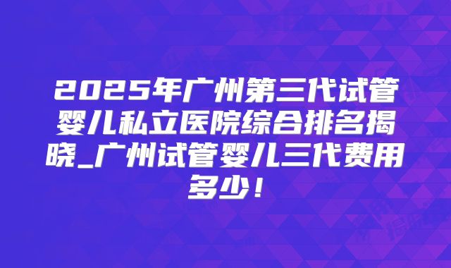 2025年广州第三代试管婴儿私立医院综合排名揭晓_广州试管婴儿三代费用多少!