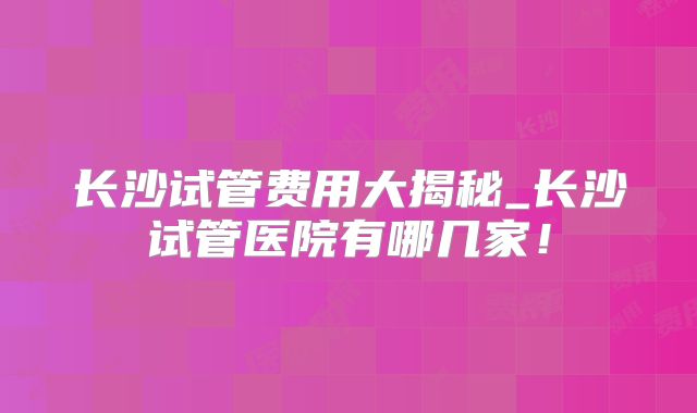 长沙试管费用大揭秘_长沙试管医院有哪几家!