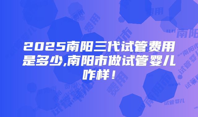 2025南阳三代试管费用是多少,南阳市做试管婴儿咋样!