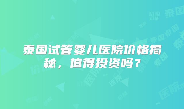 泰国试管婴儿医院价格揭秘,值得投资吗?