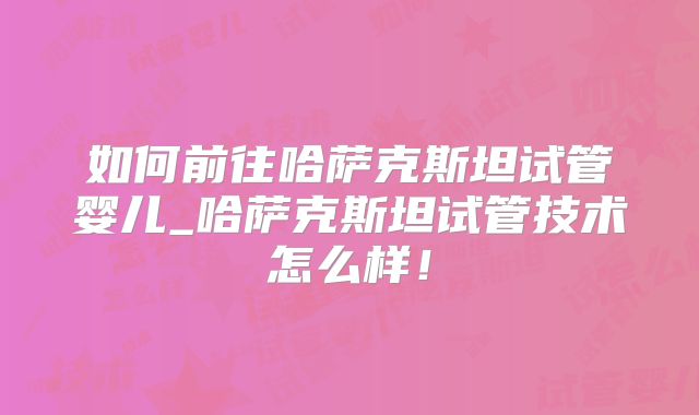 如何前往哈萨克斯坦试管婴儿_哈萨克斯坦试管技术怎么样!